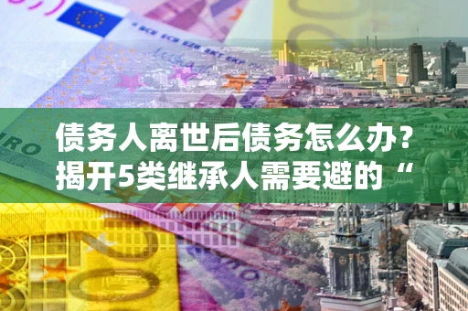 济南债务人离世后债务怎么办？揭开5类继承人需要避的“坑”