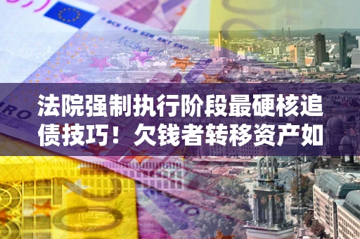 济南法院强制执行阶段最硬核追债技巧！欠钱者转移资产如何破解？