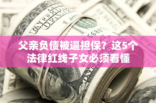济南父亲负债被逼担保？这5个法律红线子女必须看懂