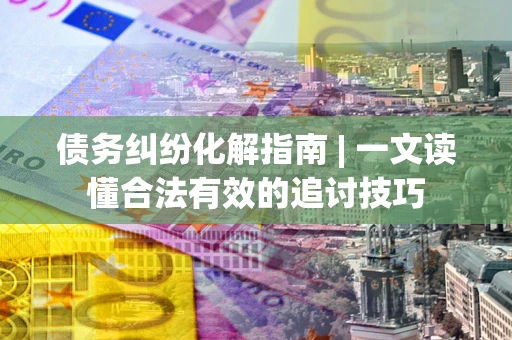 济南债务纠纷化解指南 | 一文读懂合法有效的追讨技巧