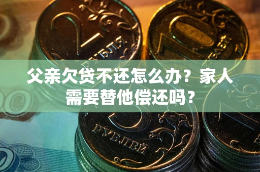 济南父亲欠贷不还怎么办？家人需要替他偿还吗？