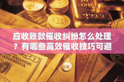 济南应收账款催收纠纷怎么处理？有哪些高效催收技巧可避免坏账？